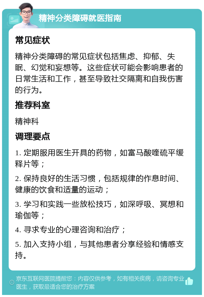 精神分类障碍就医指南 常见症状 精神分类障碍的常见症状包括焦虑、抑郁、失眠、幻觉和妄想等。这些症状可能会影响患者的日常生活和工作，甚至导致社交隔离和自我伤害的行为。 推荐科室 精神科 调理要点 1. 定期服用医生开具的药物，如富马酸喹硫平缓释片等； 2. 保持良好的生活习惯，包括规律的作息时间、健康的饮食和适量的运动； 3. 学习和实践一些放松技巧，如深呼吸、冥想和瑜伽等； 4. 寻求专业的心理咨询和治疗； 5. 加入支持小组，与其他患者分享经验和情感支持。