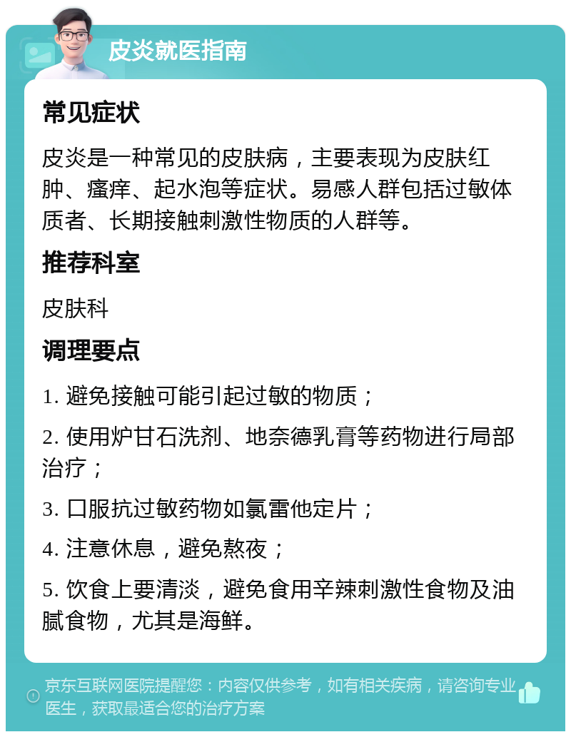 皮炎就医指南 常见症状 皮炎是一种常见的皮肤病，主要表现为皮肤红肿、瘙痒、起水泡等症状。易感人群包括过敏体质者、长期接触刺激性物质的人群等。 推荐科室 皮肤科 调理要点 1. 避免接触可能引起过敏的物质； 2. 使用炉甘石洗剂、地奈德乳膏等药物进行局部治疗； 3. 口服抗过敏药物如氯雷他定片； 4. 注意休息，避免熬夜； 5. 饮食上要清淡，避免食用辛辣刺激性食物及油腻食物，尤其是海鲜。