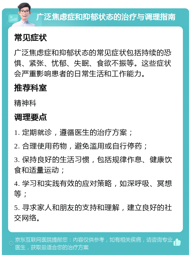 广泛焦虑症和抑郁状态的治疗与调理指南 常见症状 广泛焦虑症和抑郁状态的常见症状包括持续的恐惧、紧张、忧郁、失眠、食欲不振等。这些症状会严重影响患者的日常生活和工作能力。 推荐科室 精神科 调理要点 1. 定期就诊，遵循医生的治疗方案； 2. 合理使用药物，避免滥用或自行停药； 3. 保持良好的生活习惯，包括规律作息、健康饮食和适量运动； 4. 学习和实践有效的应对策略，如深呼吸、冥想等； 5. 寻求家人和朋友的支持和理解，建立良好的社交网络。