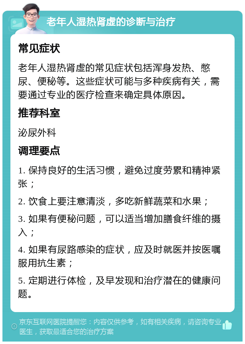 老年人湿热肾虚的诊断与治疗 常见症状 老年人湿热肾虚的常见症状包括浑身发热、憋尿、便秘等。这些症状可能与多种疾病有关，需要通过专业的医疗检查来确定具体原因。 推荐科室 泌尿外科 调理要点 1. 保持良好的生活习惯，避免过度劳累和精神紧张； 2. 饮食上要注意清淡，多吃新鲜蔬菜和水果； 3. 如果有便秘问题，可以适当增加膳食纤维的摄入； 4. 如果有尿路感染的症状，应及时就医并按医嘱服用抗生素； 5. 定期进行体检，及早发现和治疗潜在的健康问题。