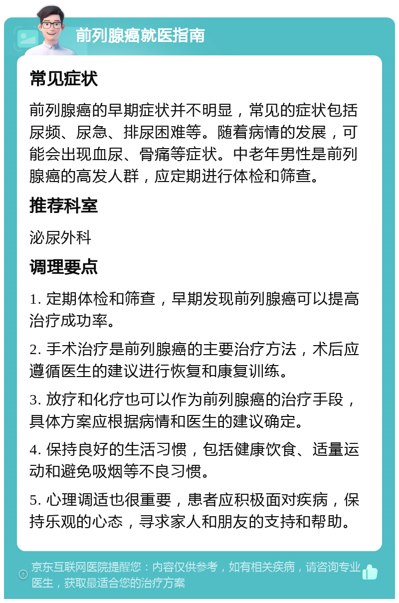 前列腺癌就医指南 常见症状 前列腺癌的早期症状并不明显，常见的症状包括尿频、尿急、排尿困难等。随着病情的发展，可能会出现血尿、骨痛等症状。中老年男性是前列腺癌的高发人群，应定期进行体检和筛查。 推荐科室 泌尿外科 调理要点 1. 定期体检和筛查，早期发现前列腺癌可以提高治疗成功率。 2. 手术治疗是前列腺癌的主要治疗方法，术后应遵循医生的建议进行恢复和康复训练。 3. 放疗和化疗也可以作为前列腺癌的治疗手段，具体方案应根据病情和医生的建议确定。 4. 保持良好的生活习惯，包括健康饮食、适量运动和避免吸烟等不良习惯。 5. 心理调适也很重要，患者应积极面对疾病，保持乐观的心态，寻求家人和朋友的支持和帮助。