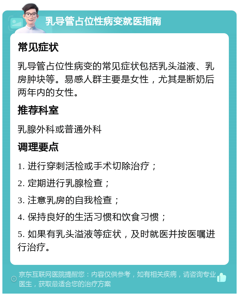 乳导管占位性病变就医指南 常见症状 乳导管占位性病变的常见症状包括乳头溢液、乳房肿块等。易感人群主要是女性，尤其是断奶后两年内的女性。 推荐科室 乳腺外科或普通外科 调理要点 1. 进行穿刺活检或手术切除治疗； 2. 定期进行乳腺检查； 3. 注意乳房的自我检查； 4. 保持良好的生活习惯和饮食习惯； 5. 如果有乳头溢液等症状，及时就医并按医嘱进行治疗。