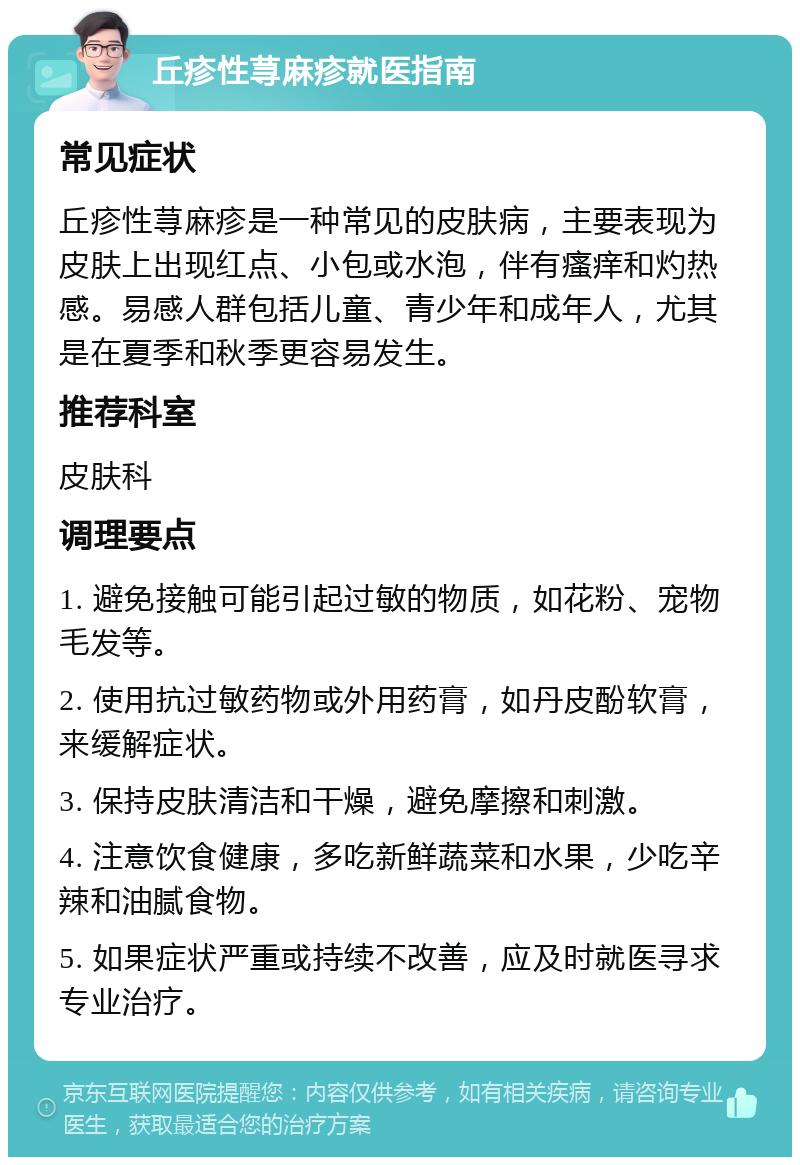 丘疹性荨麻疹就医指南 常见症状 丘疹性荨麻疹是一种常见的皮肤病，主要表现为皮肤上出现红点、小包或水泡，伴有瘙痒和灼热感。易感人群包括儿童、青少年和成年人，尤其是在夏季和秋季更容易发生。 推荐科室 皮肤科 调理要点 1. 避免接触可能引起过敏的物质，如花粉、宠物毛发等。 2. 使用抗过敏药物或外用药膏，如丹皮酚软膏，来缓解症状。 3. 保持皮肤清洁和干燥，避免摩擦和刺激。 4. 注意饮食健康，多吃新鲜蔬菜和水果，少吃辛辣和油腻食物。 5. 如果症状严重或持续不改善，应及时就医寻求专业治疗。