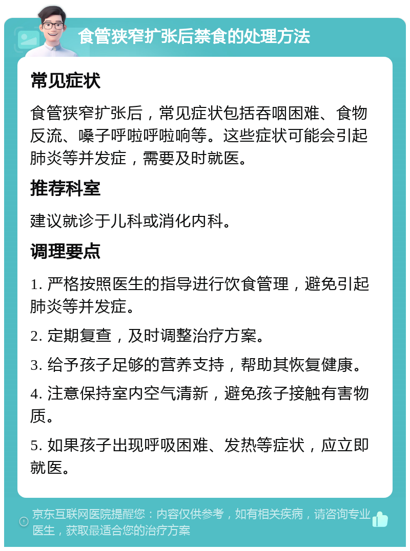 食管狭窄扩张后禁食的处理方法 常见症状 食管狭窄扩张后，常见症状包括吞咽困难、食物反流、嗓子呼啦呼啦响等。这些症状可能会引起肺炎等并发症，需要及时就医。 推荐科室 建议就诊于儿科或消化内科。 调理要点 1. 严格按照医生的指导进行饮食管理，避免引起肺炎等并发症。 2. 定期复查，及时调整治疗方案。 3. 给予孩子足够的营养支持，帮助其恢复健康。 4. 注意保持室内空气清新，避免孩子接触有害物质。 5. 如果孩子出现呼吸困难、发热等症状，应立即就医。