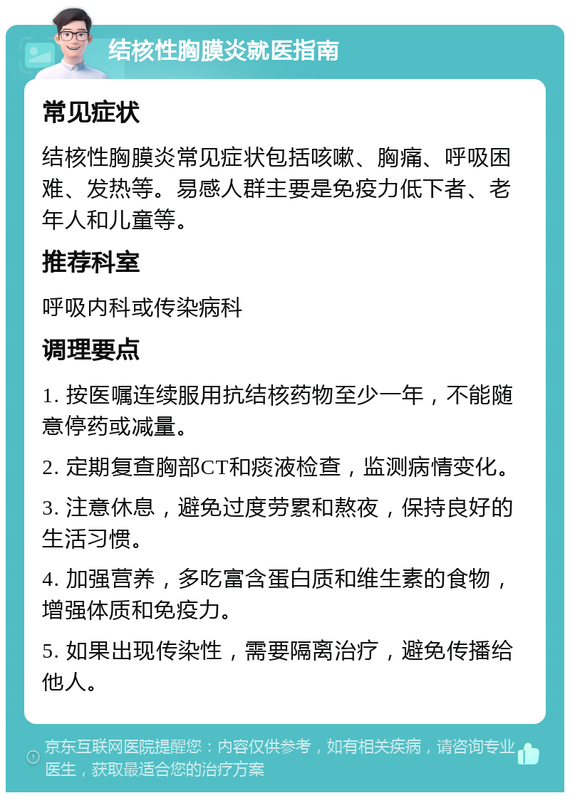 结核性胸膜炎就医指南 常见症状 结核性胸膜炎常见症状包括咳嗽、胸痛、呼吸困难、发热等。易感人群主要是免疫力低下者、老年人和儿童等。 推荐科室 呼吸内科或传染病科 调理要点 1. 按医嘱连续服用抗结核药物至少一年，不能随意停药或减量。 2. 定期复查胸部CT和痰液检查，监测病情变化。 3. 注意休息，避免过度劳累和熬夜，保持良好的生活习惯。 4. 加强营养，多吃富含蛋白质和维生素的食物，增强体质和免疫力。 5. 如果出现传染性，需要隔离治疗，避免传播给他人。