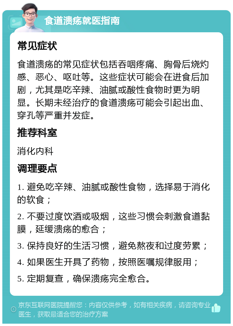 食道溃疡就医指南 常见症状 食道溃疡的常见症状包括吞咽疼痛、胸骨后烧灼感、恶心、呕吐等。这些症状可能会在进食后加剧，尤其是吃辛辣、油腻或酸性食物时更为明显。长期未经治疗的食道溃疡可能会引起出血、穿孔等严重并发症。 推荐科室 消化内科 调理要点 1. 避免吃辛辣、油腻或酸性食物，选择易于消化的软食； 2. 不要过度饮酒或吸烟，这些习惯会刺激食道黏膜，延缓溃疡的愈合； 3. 保持良好的生活习惯，避免熬夜和过度劳累； 4. 如果医生开具了药物，按照医嘱规律服用； 5. 定期复查，确保溃疡完全愈合。