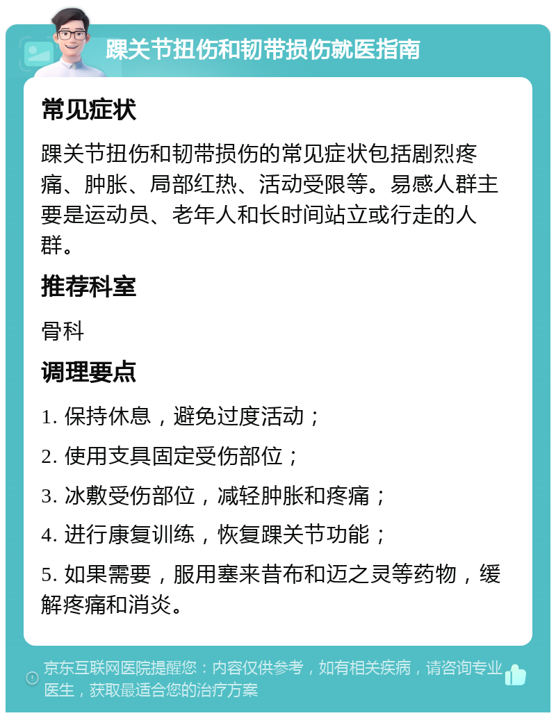 踝关节扭伤和韧带损伤就医指南 常见症状 踝关节扭伤和韧带损伤的常见症状包括剧烈疼痛、肿胀、局部红热、活动受限等。易感人群主要是运动员、老年人和长时间站立或行走的人群。 推荐科室 骨科 调理要点 1. 保持休息，避免过度活动； 2. 使用支具固定受伤部位； 3. 冰敷受伤部位，减轻肿胀和疼痛； 4. 进行康复训练，恢复踝关节功能； 5. 如果需要，服用塞来昔布和迈之灵等药物，缓解疼痛和消炎。