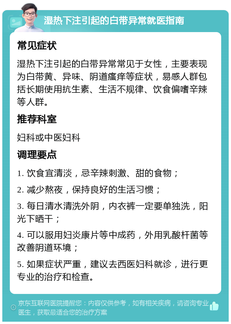 湿热下注引起的白带异常就医指南 常见症状 湿热下注引起的白带异常常见于女性，主要表现为白带黄、异味、阴道瘙痒等症状，易感人群包括长期使用抗生素、生活不规律、饮食偏嗜辛辣等人群。 推荐科室 妇科或中医妇科 调理要点 1. 饮食宜清淡，忌辛辣刺激、甜的食物； 2. 减少熬夜，保持良好的生活习惯； 3. 每日清水清洗外阴，内衣裤一定要单独洗，阳光下晒干； 4. 可以服用妇炎康片等中成药，外用乳酸杆菌等改善阴道环境； 5. 如果症状严重，建议去西医妇科就诊，进行更专业的治疗和检查。