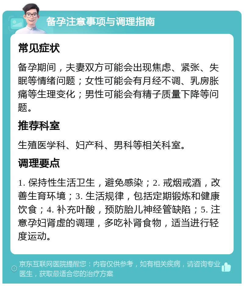 备孕注意事项与调理指南 常见症状 备孕期间，夫妻双方可能会出现焦虑、紧张、失眠等情绪问题；女性可能会有月经不调、乳房胀痛等生理变化；男性可能会有精子质量下降等问题。 推荐科室 生殖医学科、妇产科、男科等相关科室。 调理要点 1. 保持性生活卫生，避免感染；2. 戒烟戒酒，改善生育环境；3. 生活规律，包括定期锻炼和健康饮食；4. 补充叶酸，预防胎儿神经管缺陷；5. 注意孕妇肾虚的调理，多吃补肾食物，适当进行轻度运动。