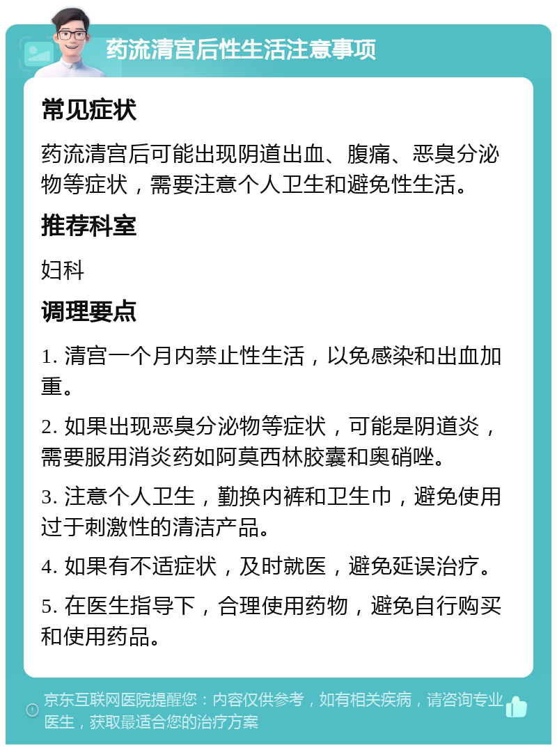 药流清宫后性生活注意事项 常见症状 药流清宫后可能出现阴道出血、腹痛、恶臭分泌物等症状，需要注意个人卫生和避免性生活。 推荐科室 妇科 调理要点 1. 清宫一个月内禁止性生活，以免感染和出血加重。 2. 如果出现恶臭分泌物等症状，可能是阴道炎，需要服用消炎药如阿莫西林胶囊和奥硝唑。 3. 注意个人卫生，勤换内裤和卫生巾，避免使用过于刺激性的清洁产品。 4. 如果有不适症状，及时就医，避免延误治疗。 5. 在医生指导下，合理使用药物，避免自行购买和使用药品。