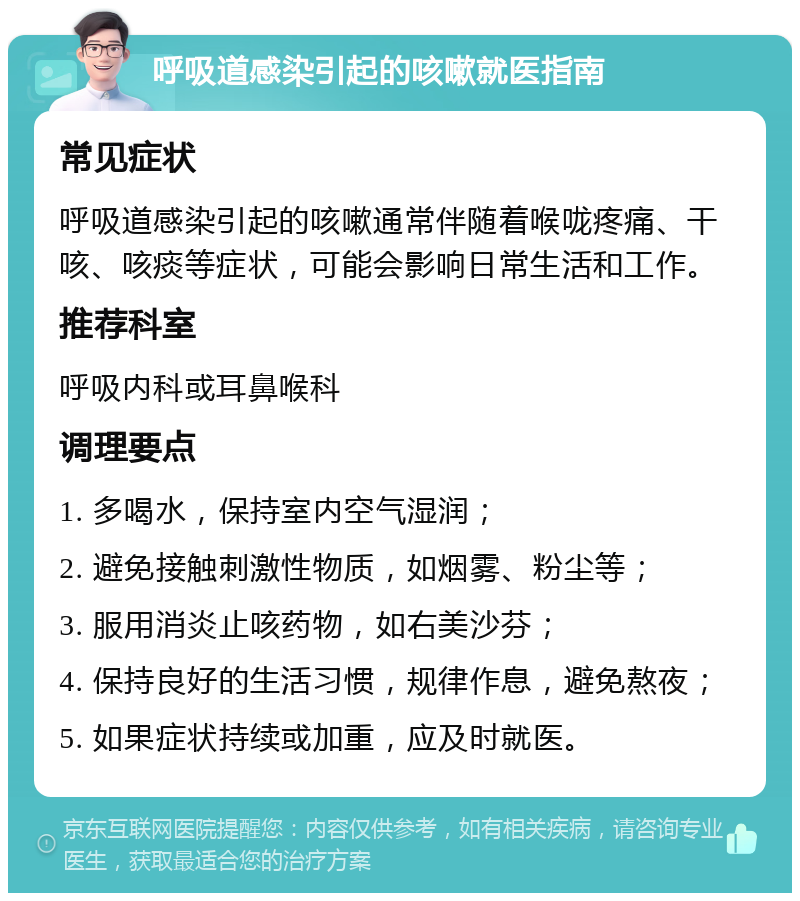 呼吸道感染引起的咳嗽就医指南 常见症状 呼吸道感染引起的咳嗽通常伴随着喉咙疼痛、干咳、咳痰等症状，可能会影响日常生活和工作。 推荐科室 呼吸内科或耳鼻喉科 调理要点 1. 多喝水，保持室内空气湿润； 2. 避免接触刺激性物质，如烟雾、粉尘等； 3. 服用消炎止咳药物，如右美沙芬； 4. 保持良好的生活习惯，规律作息，避免熬夜； 5. 如果症状持续或加重，应及时就医。