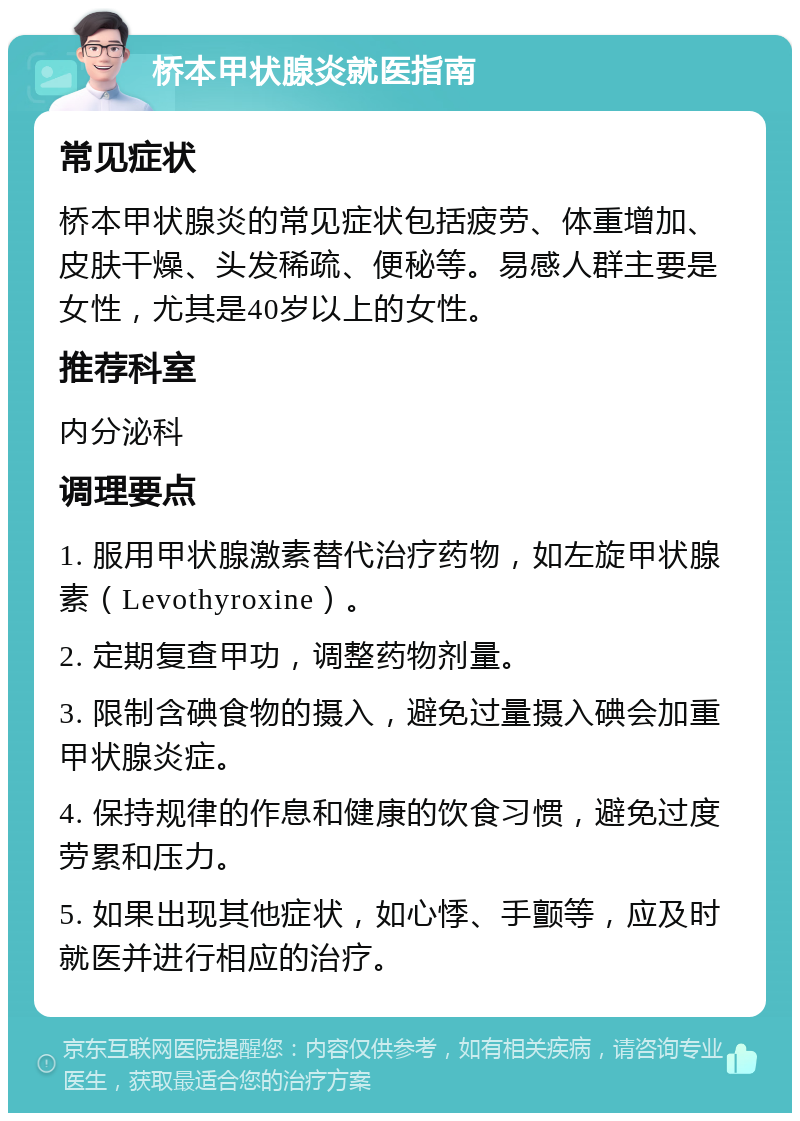 桥本甲状腺炎就医指南 常见症状 桥本甲状腺炎的常见症状包括疲劳、体重增加、皮肤干燥、头发稀疏、便秘等。易感人群主要是女性，尤其是40岁以上的女性。 推荐科室 内分泌科 调理要点 1. 服用甲状腺激素替代治疗药物，如左旋甲状腺素（Levothyroxine）。 2. 定期复查甲功，调整药物剂量。 3. 限制含碘食物的摄入，避免过量摄入碘会加重甲状腺炎症。 4. 保持规律的作息和健康的饮食习惯，避免过度劳累和压力。 5. 如果出现其他症状，如心悸、手颤等，应及时就医并进行相应的治疗。