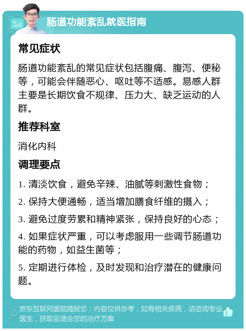 肠道功能紊乱就医指南 常见症状 肠道功能紊乱的常见症状包括腹痛、腹泻、便秘等，可能会伴随恶心、呕吐等不适感。易感人群主要是长期饮食不规律、压力大、缺乏运动的人群。 推荐科室 消化内科 调理要点 1. 清淡饮食，避免辛辣、油腻等刺激性食物； 2. 保持大便通畅，适当增加膳食纤维的摄入； 3. 避免过度劳累和精神紧张，保持良好的心态； 4. 如果症状严重，可以考虑服用一些调节肠道功能的药物，如益生菌等； 5. 定期进行体检，及时发现和治疗潜在的健康问题。