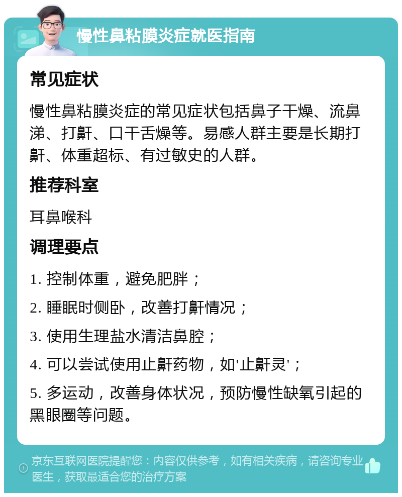 慢性鼻粘膜炎症就医指南 常见症状 慢性鼻粘膜炎症的常见症状包括鼻子干燥、流鼻涕、打鼾、口干舌燥等。易感人群主要是长期打鼾、体重超标、有过敏史的人群。 推荐科室 耳鼻喉科 调理要点 1. 控制体重，避免肥胖； 2. 睡眠时侧卧，改善打鼾情况； 3. 使用生理盐水清洁鼻腔； 4. 可以尝试使用止鼾药物，如'止鼾灵'； 5. 多运动，改善身体状况，预防慢性缺氧引起的黑眼圈等问题。