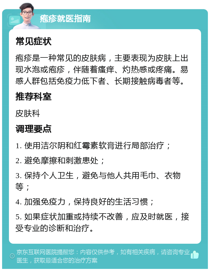 疱疹就医指南 常见症状 疱疹是一种常见的皮肤病，主要表现为皮肤上出现水泡或疱疹，伴随着瘙痒、灼热感或疼痛。易感人群包括免疫力低下者、长期接触病毒者等。 推荐科室 皮肤科 调理要点 1. 使用洁尔阴和红霉素软膏进行局部治疗； 2. 避免摩擦和刺激患处； 3. 保持个人卫生，避免与他人共用毛巾、衣物等； 4. 加强免疫力，保持良好的生活习惯； 5. 如果症状加重或持续不改善，应及时就医，接受专业的诊断和治疗。