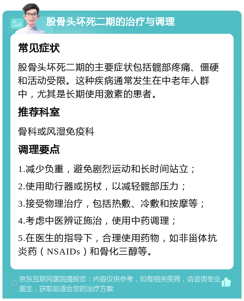 股骨头坏死二期的治疗与调理 常见症状 股骨头坏死二期的主要症状包括髋部疼痛、僵硬和活动受限。这种疾病通常发生在中老年人群中，尤其是长期使用激素的患者。 推荐科室 骨科或风湿免疫科 调理要点 1.减少负重，避免剧烈运动和长时间站立； 2.使用助行器或拐杖，以减轻髋部压力； 3.接受物理治疗，包括热敷、冷敷和按摩等； 4.考虑中医辨证施治，使用中药调理； 5.在医生的指导下，合理使用药物，如非甾体抗炎药（NSAIDs）和骨化三醇等。