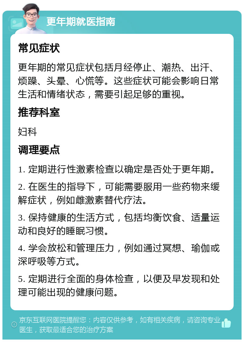 更年期就医指南 常见症状 更年期的常见症状包括月经停止、潮热、出汗、烦躁、头晕、心慌等。这些症状可能会影响日常生活和情绪状态，需要引起足够的重视。 推荐科室 妇科 调理要点 1. 定期进行性激素检查以确定是否处于更年期。 2. 在医生的指导下，可能需要服用一些药物来缓解症状，例如雌激素替代疗法。 3. 保持健康的生活方式，包括均衡饮食、适量运动和良好的睡眠习惯。 4. 学会放松和管理压力，例如通过冥想、瑜伽或深呼吸等方式。 5. 定期进行全面的身体检查，以便及早发现和处理可能出现的健康问题。