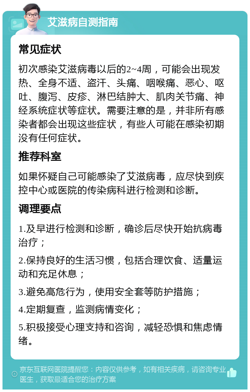 艾滋病自测指南 常见症状 初次感染艾滋病毒以后的2~4周，可能会出现发热、全身不适、盗汗、头痛、咽喉痛、恶心、呕吐、腹泻、皮疹、淋巴结肿大、肌肉关节痛、神经系统症状等症状。需要注意的是，并非所有感染者都会出现这些症状，有些人可能在感染初期没有任何症状。 推荐科室 如果怀疑自己可能感染了艾滋病毒，应尽快到疾控中心或医院的传染病科进行检测和诊断。 调理要点 1.及早进行检测和诊断，确诊后尽快开始抗病毒治疗； 2.保持良好的生活习惯，包括合理饮食、适量运动和充足休息； 3.避免高危行为，使用安全套等防护措施； 4.定期复查，监测病情变化； 5.积极接受心理支持和咨询，减轻恐惧和焦虑情绪。