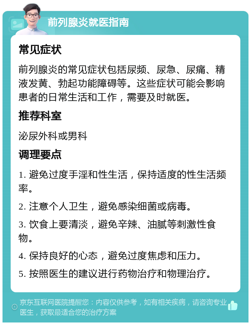 前列腺炎就医指南 常见症状 前列腺炎的常见症状包括尿频、尿急、尿痛、精液发黄、勃起功能障碍等。这些症状可能会影响患者的日常生活和工作，需要及时就医。 推荐科室 泌尿外科或男科 调理要点 1. 避免过度手淫和性生活，保持适度的性生活频率。 2. 注意个人卫生，避免感染细菌或病毒。 3. 饮食上要清淡，避免辛辣、油腻等刺激性食物。 4. 保持良好的心态，避免过度焦虑和压力。 5. 按照医生的建议进行药物治疗和物理治疗。