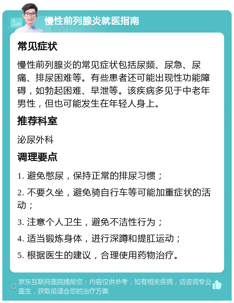 慢性前列腺炎就医指南 常见症状 慢性前列腺炎的常见症状包括尿频、尿急、尿痛、排尿困难等。有些患者还可能出现性功能障碍，如勃起困难、早泄等。该疾病多见于中老年男性，但也可能发生在年轻人身上。 推荐科室 泌尿外科 调理要点 1. 避免憋尿，保持正常的排尿习惯； 2. 不要久坐，避免骑自行车等可能加重症状的活动； 3. 注意个人卫生，避免不洁性行为； 4. 适当锻炼身体，进行深蹲和提肛运动； 5. 根据医生的建议，合理使用药物治疗。