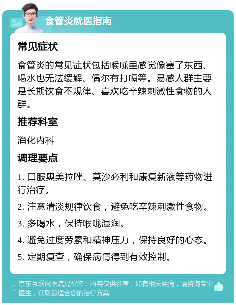 食管炎就医指南 常见症状 食管炎的常见症状包括喉咙里感觉像塞了东西、喝水也无法缓解、偶尔有打嗝等。易感人群主要是长期饮食不规律、喜欢吃辛辣刺激性食物的人群。 推荐科室 消化内科 调理要点 1. 口服奥美拉唑、莫沙必利和康复新液等药物进行治疗。 2. 注意清淡规律饮食，避免吃辛辣刺激性食物。 3. 多喝水，保持喉咙湿润。 4. 避免过度劳累和精神压力，保持良好的心态。 5. 定期复查，确保病情得到有效控制。