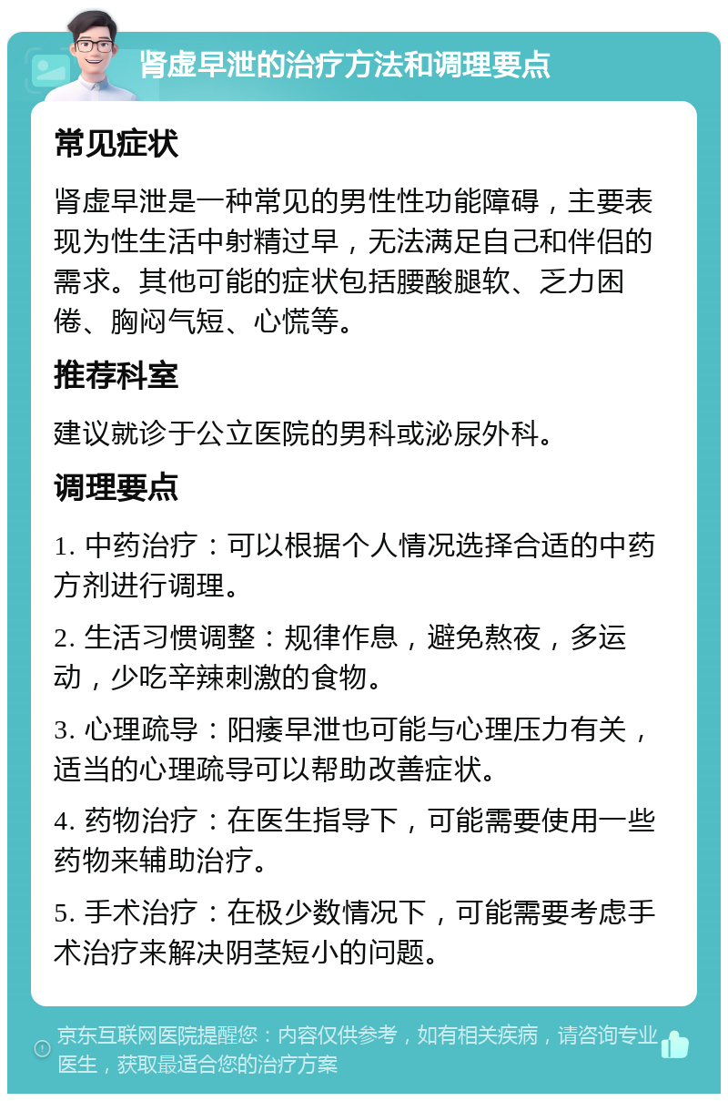 肾虚早泄的治疗方法和调理要点 常见症状 肾虚早泄是一种常见的男性性功能障碍，主要表现为性生活中射精过早，无法满足自己和伴侣的需求。其他可能的症状包括腰酸腿软、乏力困倦、胸闷气短、心慌等。 推荐科室 建议就诊于公立医院的男科或泌尿外科。 调理要点 1. 中药治疗：可以根据个人情况选择合适的中药方剂进行调理。 2. 生活习惯调整：规律作息，避免熬夜，多运动，少吃辛辣刺激的食物。 3. 心理疏导：阳痿早泄也可能与心理压力有关，适当的心理疏导可以帮助改善症状。 4. 药物治疗：在医生指导下，可能需要使用一些药物来辅助治疗。 5. 手术治疗：在极少数情况下，可能需要考虑手术治疗来解决阴茎短小的问题。