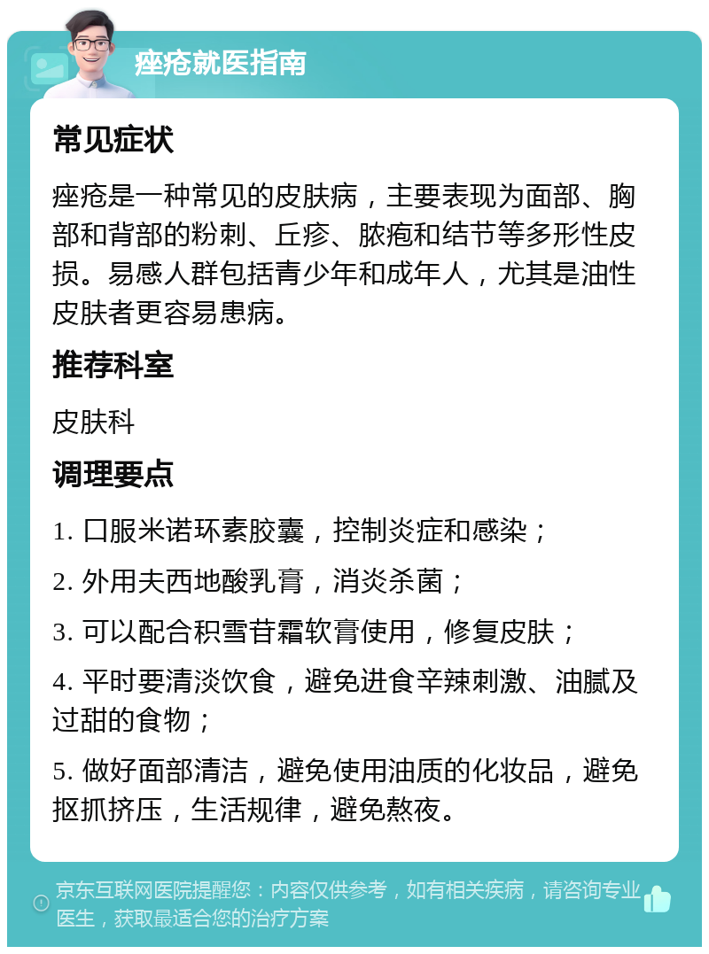 痤疮就医指南 常见症状 痤疮是一种常见的皮肤病，主要表现为面部、胸部和背部的粉刺、丘疹、脓疱和结节等多形性皮损。易感人群包括青少年和成年人，尤其是油性皮肤者更容易患病。 推荐科室 皮肤科 调理要点 1. 口服米诺环素胶囊，控制炎症和感染； 2. 外用夫西地酸乳膏，消炎杀菌； 3. 可以配合积雪苷霜软膏使用，修复皮肤； 4. 平时要清淡饮食，避免进食辛辣刺激、油腻及过甜的食物； 5. 做好面部清洁，避免使用油质的化妆品，避免抠抓挤压，生活规律，避免熬夜。