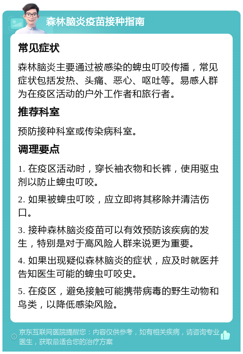 森林脑炎疫苗接种指南 常见症状 森林脑炎主要通过被感染的蜱虫叮咬传播，常见症状包括发热、头痛、恶心、呕吐等。易感人群为在疫区活动的户外工作者和旅行者。 推荐科室 预防接种科室或传染病科室。 调理要点 1. 在疫区活动时，穿长袖衣物和长裤，使用驱虫剂以防止蜱虫叮咬。 2. 如果被蜱虫叮咬，应立即将其移除并清洁伤口。 3. 接种森林脑炎疫苗可以有效预防该疾病的发生，特别是对于高风险人群来说更为重要。 4. 如果出现疑似森林脑炎的症状，应及时就医并告知医生可能的蜱虫叮咬史。 5. 在疫区，避免接触可能携带病毒的野生动物和鸟类，以降低感染风险。