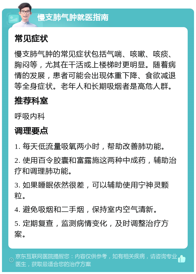 慢支肺气肿就医指南 常见症状 慢支肺气肿的常见症状包括气喘、咳嗽、咳痰、胸闷等，尤其在干活或上楼梯时更明显。随着病情的发展，患者可能会出现体重下降、食欲减退等全身症状。老年人和长期吸烟者是高危人群。 推荐科室 呼吸内科 调理要点 1. 每天低流量吸氧两小时，帮助改善肺功能。 2. 使用百令胶囊和富露施这两种中成药，辅助治疗和调理肺功能。 3. 如果睡眠依然很差，可以辅助使用宁神灵颗粒。 4. 避免吸烟和二手烟，保持室内空气清新。 5. 定期复查，监测病情变化，及时调整治疗方案。