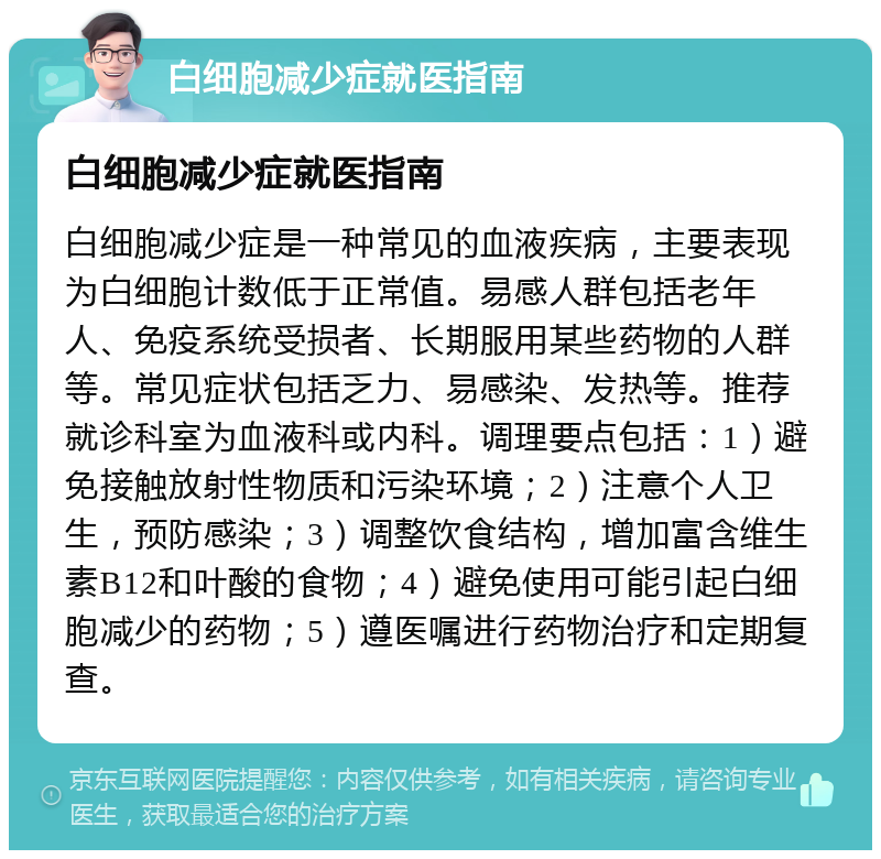 白细胞减少症就医指南 白细胞减少症就医指南 白细胞减少症是一种常见的血液疾病，主要表现为白细胞计数低于正常值。易感人群包括老年人、免疫系统受损者、长期服用某些药物的人群等。常见症状包括乏力、易感染、发热等。推荐就诊科室为血液科或内科。调理要点包括：1）避免接触放射性物质和污染环境；2）注意个人卫生，预防感染；3）调整饮食结构，增加富含维生素B12和叶酸的食物；4）避免使用可能引起白细胞减少的药物；5）遵医嘱进行药物治疗和定期复查。