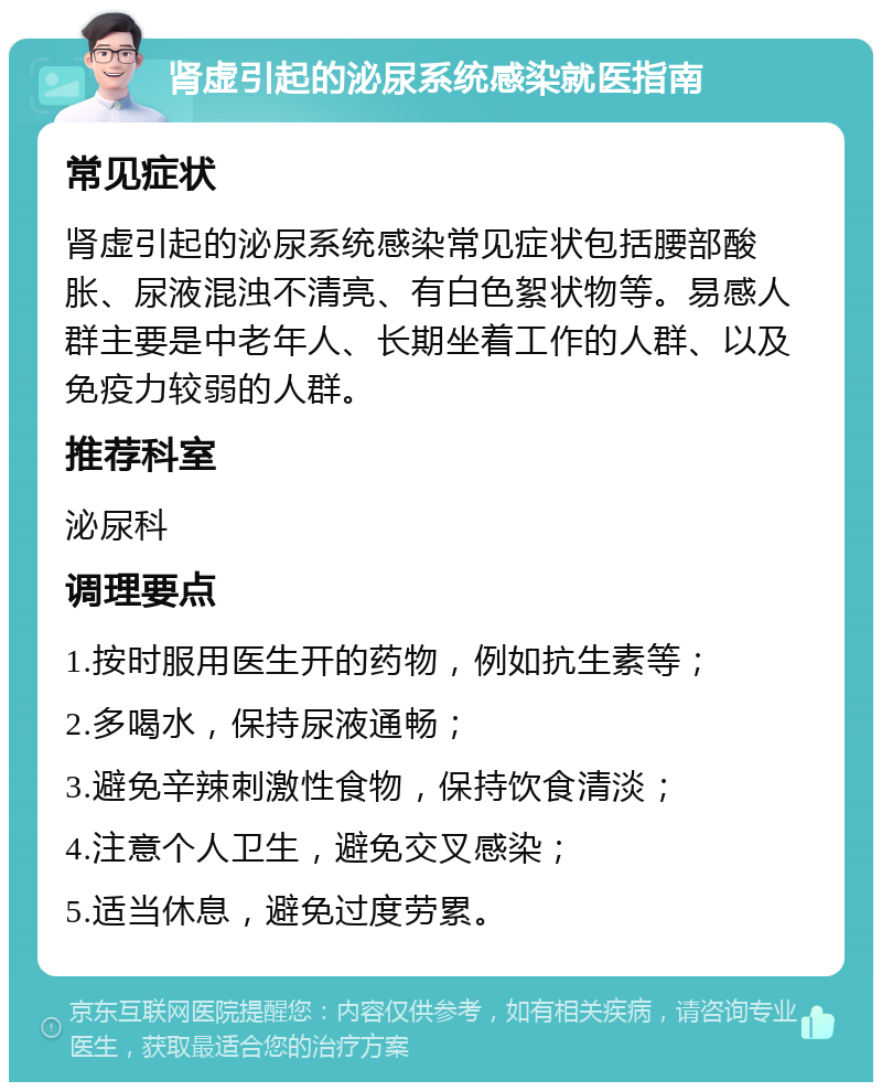 肾虚引起的泌尿系统感染就医指南 常见症状 肾虚引起的泌尿系统感染常见症状包括腰部酸胀、尿液混浊不清亮、有白色絮状物等。易感人群主要是中老年人、长期坐着工作的人群、以及免疫力较弱的人群。 推荐科室 泌尿科 调理要点 1.按时服用医生开的药物，例如抗生素等； 2.多喝水，保持尿液通畅； 3.避免辛辣刺激性食物，保持饮食清淡； 4.注意个人卫生，避免交叉感染； 5.适当休息，避免过度劳累。