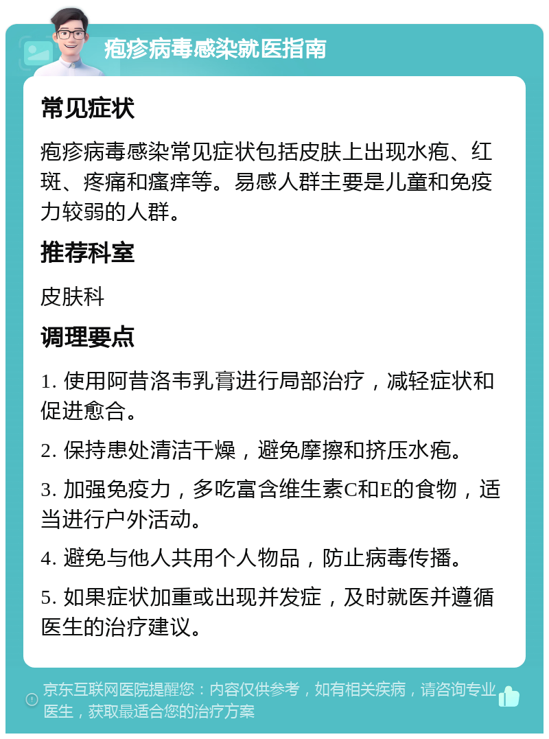 疱疹病毒感染就医指南 常见症状 疱疹病毒感染常见症状包括皮肤上出现水疱、红斑、疼痛和瘙痒等。易感人群主要是儿童和免疫力较弱的人群。 推荐科室 皮肤科 调理要点 1. 使用阿昔洛韦乳膏进行局部治疗，减轻症状和促进愈合。 2. 保持患处清洁干燥，避免摩擦和挤压水疱。 3. 加强免疫力，多吃富含维生素C和E的食物，适当进行户外活动。 4. 避免与他人共用个人物品，防止病毒传播。 5. 如果症状加重或出现并发症，及时就医并遵循医生的治疗建议。