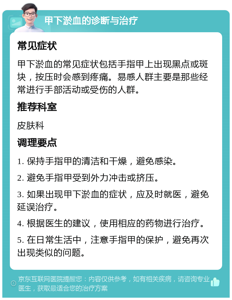 甲下淤血的诊断与治疗 常见症状 甲下淤血的常见症状包括手指甲上出现黑点或斑块，按压时会感到疼痛。易感人群主要是那些经常进行手部活动或受伤的人群。 推荐科室 皮肤科 调理要点 1. 保持手指甲的清洁和干燥，避免感染。 2. 避免手指甲受到外力冲击或挤压。 3. 如果出现甲下淤血的症状，应及时就医，避免延误治疗。 4. 根据医生的建议，使用相应的药物进行治疗。 5. 在日常生活中，注意手指甲的保护，避免再次出现类似的问题。