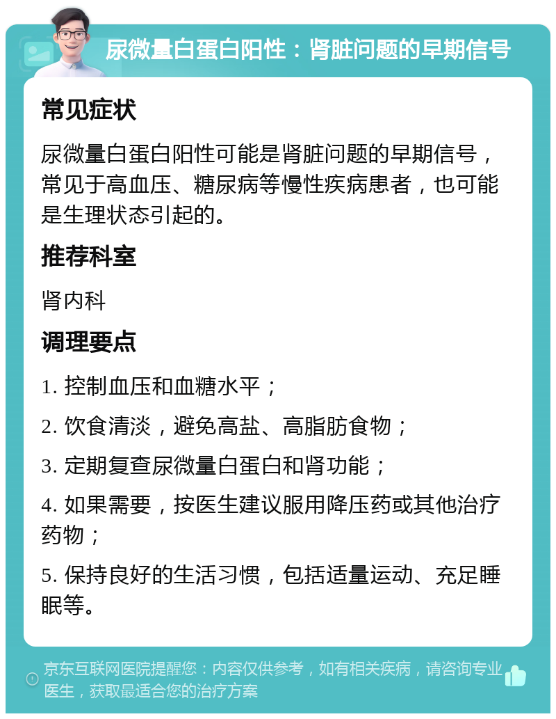 尿微量白蛋白阳性：肾脏问题的早期信号 常见症状 尿微量白蛋白阳性可能是肾脏问题的早期信号，常见于高血压、糖尿病等慢性疾病患者，也可能是生理状态引起的。 推荐科室 肾内科 调理要点 1. 控制血压和血糖水平； 2. 饮食清淡，避免高盐、高脂肪食物； 3. 定期复查尿微量白蛋白和肾功能； 4. 如果需要，按医生建议服用降压药或其他治疗药物； 5. 保持良好的生活习惯，包括适量运动、充足睡眠等。