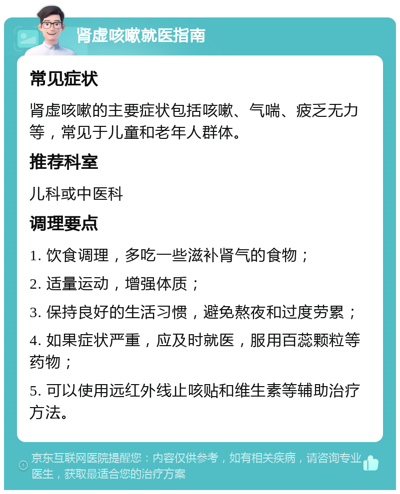 肾虚咳嗽就医指南 常见症状 肾虚咳嗽的主要症状包括咳嗽、气喘、疲乏无力等，常见于儿童和老年人群体。 推荐科室 儿科或中医科 调理要点 1. 饮食调理，多吃一些滋补肾气的食物； 2. 适量运动，增强体质； 3. 保持良好的生活习惯，避免熬夜和过度劳累； 4. 如果症状严重，应及时就医，服用百蕊颗粒等药物； 5. 可以使用远红外线止咳贴和维生素等辅助治疗方法。