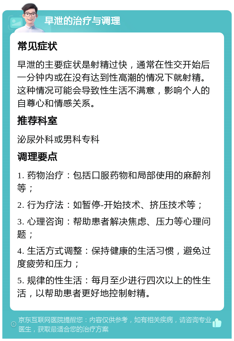 早泄的治疗与调理 常见症状 早泄的主要症状是射精过快，通常在性交开始后一分钟内或在没有达到性高潮的情况下就射精。这种情况可能会导致性生活不满意，影响个人的自尊心和情感关系。 推荐科室 泌尿外科或男科专科 调理要点 1. 药物治疗：包括口服药物和局部使用的麻醉剂等； 2. 行为疗法：如暂停-开始技术、挤压技术等； 3. 心理咨询：帮助患者解决焦虑、压力等心理问题； 4. 生活方式调整：保持健康的生活习惯，避免过度疲劳和压力； 5. 规律的性生活：每月至少进行四次以上的性生活，以帮助患者更好地控制射精。