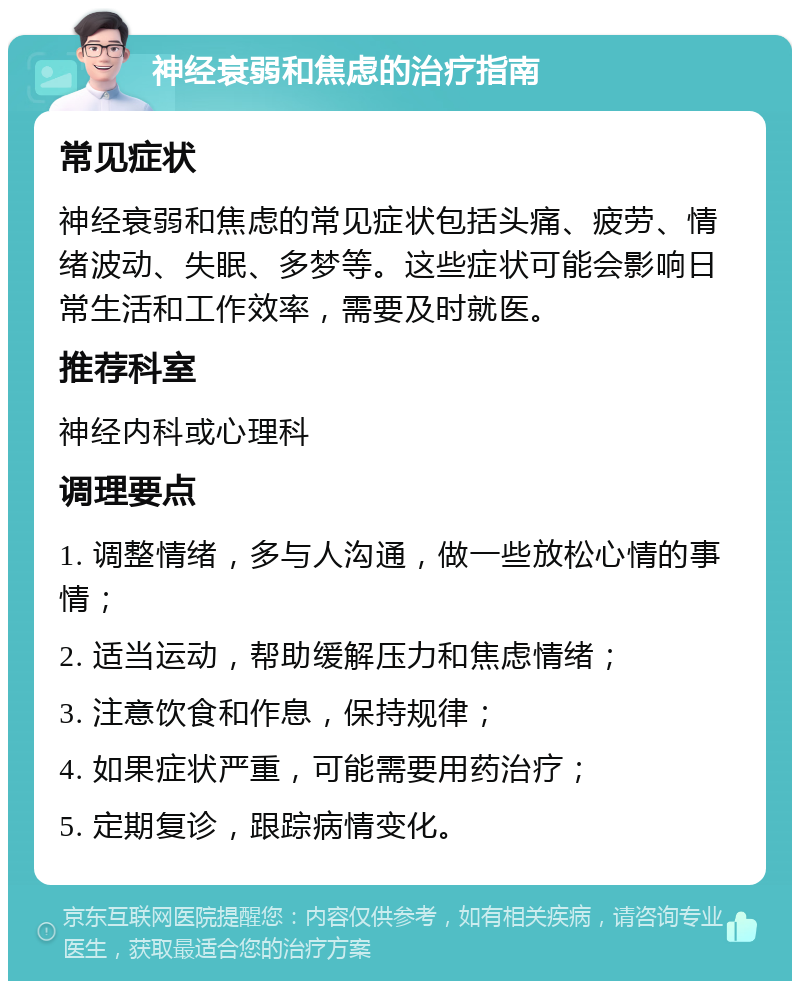 神经衰弱和焦虑的治疗指南 常见症状 神经衰弱和焦虑的常见症状包括头痛、疲劳、情绪波动、失眠、多梦等。这些症状可能会影响日常生活和工作效率，需要及时就医。 推荐科室 神经内科或心理科 调理要点 1. 调整情绪，多与人沟通，做一些放松心情的事情； 2. 适当运动，帮助缓解压力和焦虑情绪； 3. 注意饮食和作息，保持规律； 4. 如果症状严重，可能需要用药治疗； 5. 定期复诊，跟踪病情变化。