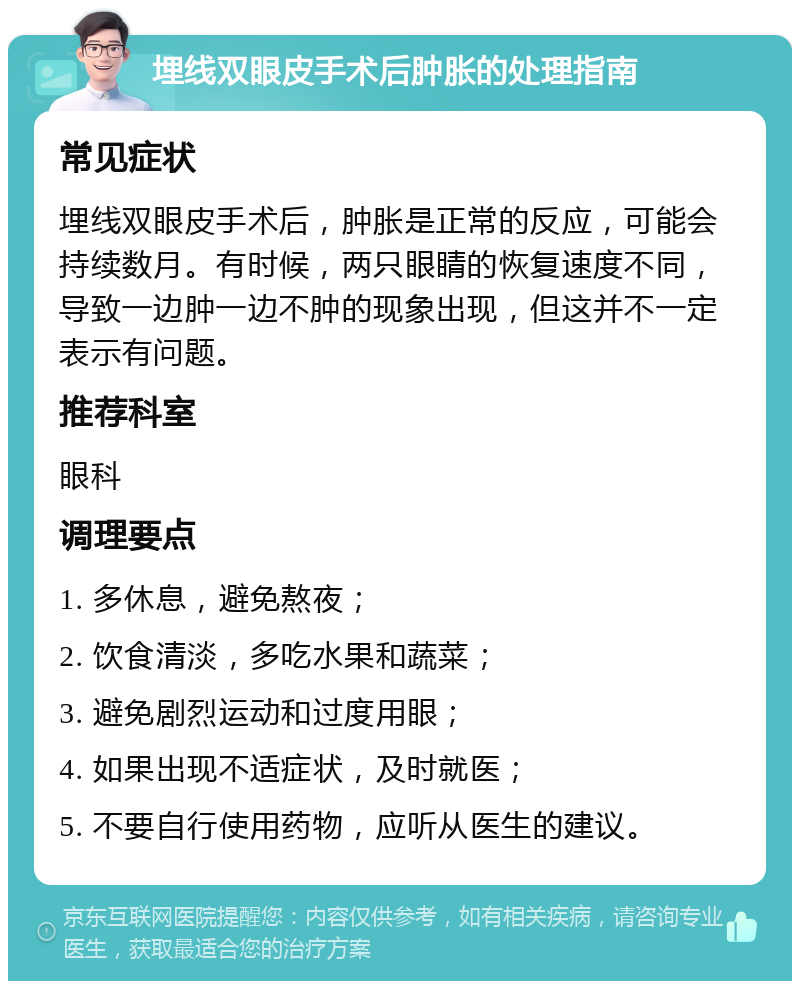 埋线双眼皮手术后肿胀的处理指南 常见症状 埋线双眼皮手术后，肿胀是正常的反应，可能会持续数月。有时候，两只眼睛的恢复速度不同，导致一边肿一边不肿的现象出现，但这并不一定表示有问题。 推荐科室 眼科 调理要点 1. 多休息，避免熬夜； 2. 饮食清淡，多吃水果和蔬菜； 3. 避免剧烈运动和过度用眼； 4. 如果出现不适症状，及时就医； 5. 不要自行使用药物，应听从医生的建议。