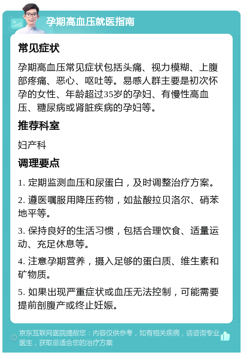 孕期高血压就医指南 常见症状 孕期高血压常见症状包括头痛、视力模糊、上腹部疼痛、恶心、呕吐等。易感人群主要是初次怀孕的女性、年龄超过35岁的孕妇、有慢性高血压、糖尿病或肾脏疾病的孕妇等。 推荐科室 妇产科 调理要点 1. 定期监测血压和尿蛋白，及时调整治疗方案。 2. 遵医嘱服用降压药物，如盐酸拉贝洛尔、硝苯地平等。 3. 保持良好的生活习惯，包括合理饮食、适量运动、充足休息等。 4. 注意孕期营养，摄入足够的蛋白质、维生素和矿物质。 5. 如果出现严重症状或血压无法控制，可能需要提前剖腹产或终止妊娠。