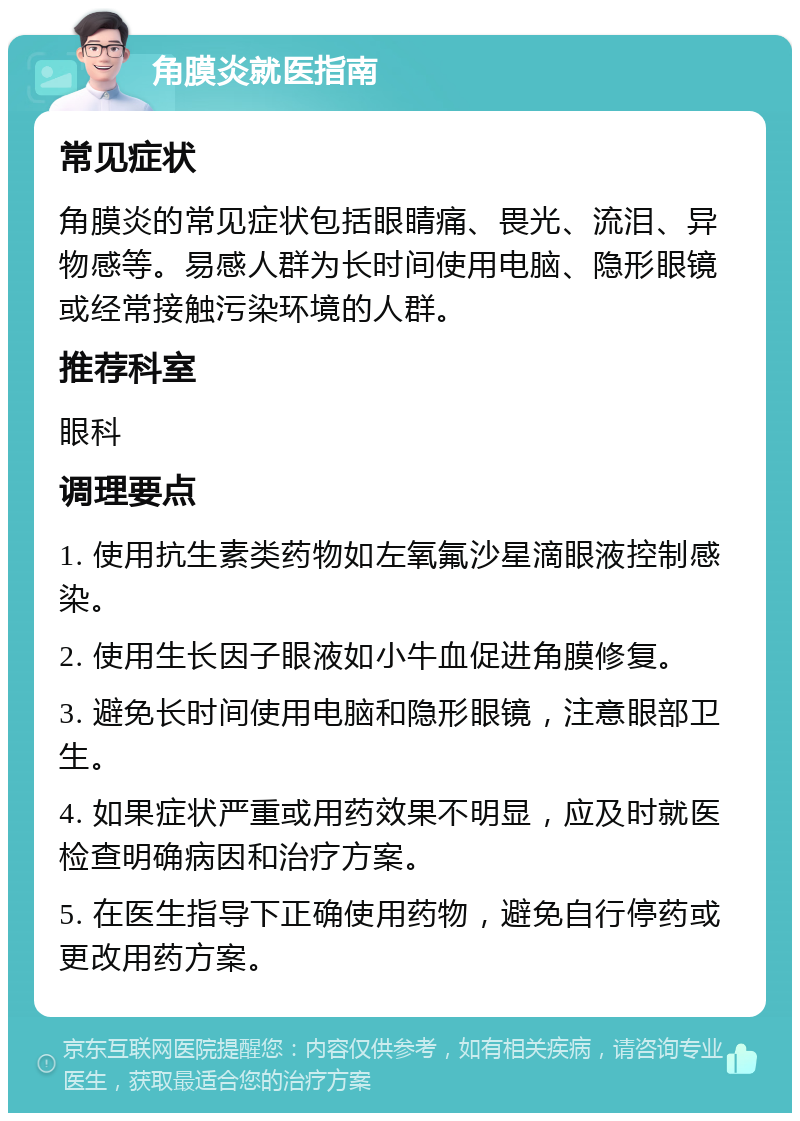 角膜炎就医指南 常见症状 角膜炎的常见症状包括眼睛痛、畏光、流泪、异物感等。易感人群为长时间使用电脑、隐形眼镜或经常接触污染环境的人群。 推荐科室 眼科 调理要点 1. 使用抗生素类药物如左氧氟沙星滴眼液控制感染。 2. 使用生长因子眼液如小牛血促进角膜修复。 3. 避免长时间使用电脑和隐形眼镜，注意眼部卫生。 4. 如果症状严重或用药效果不明显，应及时就医检查明确病因和治疗方案。 5. 在医生指导下正确使用药物，避免自行停药或更改用药方案。