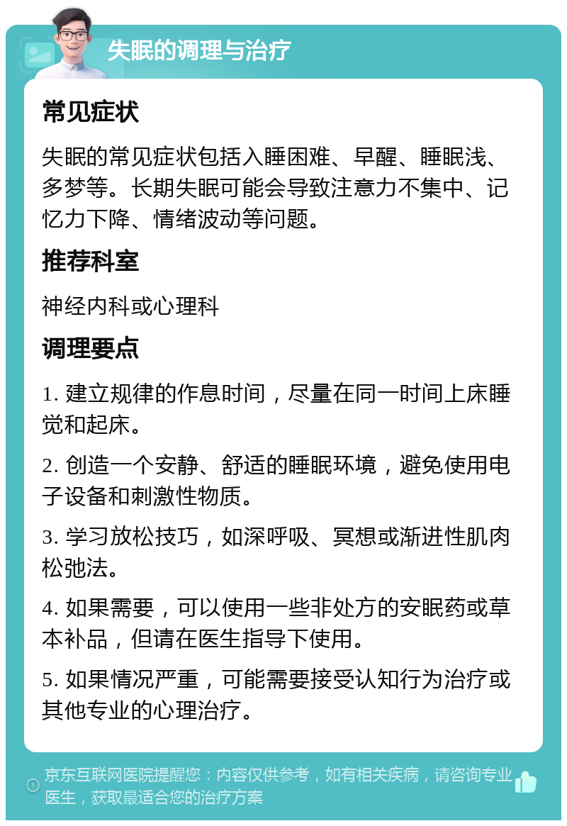 失眠的调理与治疗 常见症状 失眠的常见症状包括入睡困难、早醒、睡眠浅、多梦等。长期失眠可能会导致注意力不集中、记忆力下降、情绪波动等问题。 推荐科室 神经内科或心理科 调理要点 1. 建立规律的作息时间，尽量在同一时间上床睡觉和起床。 2. 创造一个安静、舒适的睡眠环境，避免使用电子设备和刺激性物质。 3. 学习放松技巧，如深呼吸、冥想或渐进性肌肉松弛法。 4. 如果需要，可以使用一些非处方的安眠药或草本补品，但请在医生指导下使用。 5. 如果情况严重，可能需要接受认知行为治疗或其他专业的心理治疗。