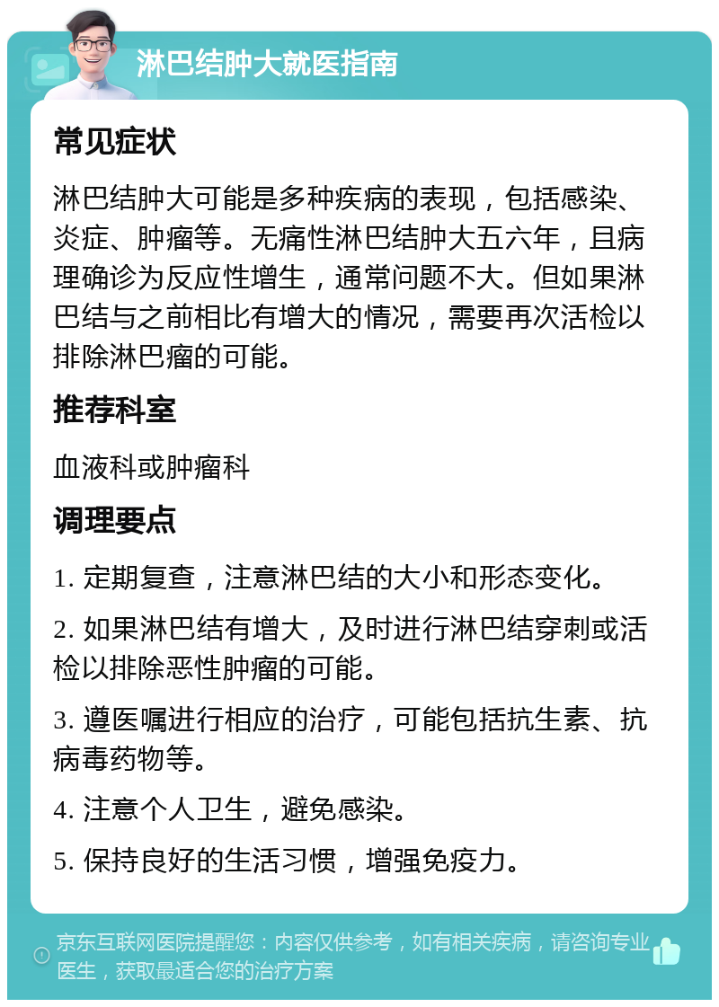 淋巴结肿大就医指南 常见症状 淋巴结肿大可能是多种疾病的表现，包括感染、炎症、肿瘤等。无痛性淋巴结肿大五六年，且病理确诊为反应性增生，通常问题不大。但如果淋巴结与之前相比有增大的情况，需要再次活检以排除淋巴瘤的可能。 推荐科室 血液科或肿瘤科 调理要点 1. 定期复查，注意淋巴结的大小和形态变化。 2. 如果淋巴结有增大，及时进行淋巴结穿刺或活检以排除恶性肿瘤的可能。 3. 遵医嘱进行相应的治疗，可能包括抗生素、抗病毒药物等。 4. 注意个人卫生，避免感染。 5. 保持良好的生活习惯，增强免疫力。