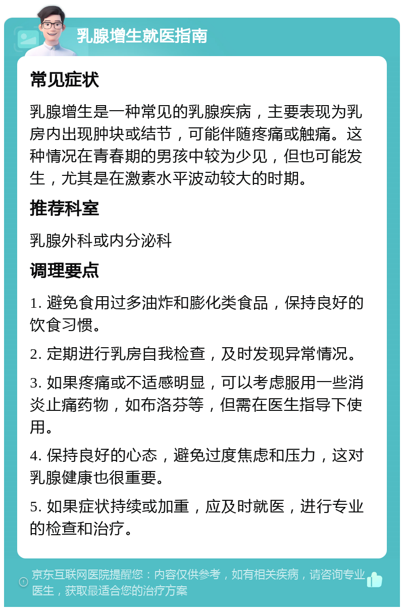 乳腺增生就医指南 常见症状 乳腺增生是一种常见的乳腺疾病，主要表现为乳房内出现肿块或结节，可能伴随疼痛或触痛。这种情况在青春期的男孩中较为少见，但也可能发生，尤其是在激素水平波动较大的时期。 推荐科室 乳腺外科或内分泌科 调理要点 1. 避免食用过多油炸和膨化类食品，保持良好的饮食习惯。 2. 定期进行乳房自我检查，及时发现异常情况。 3. 如果疼痛或不适感明显，可以考虑服用一些消炎止痛药物，如布洛芬等，但需在医生指导下使用。 4. 保持良好的心态，避免过度焦虑和压力，这对乳腺健康也很重要。 5. 如果症状持续或加重，应及时就医，进行专业的检查和治疗。