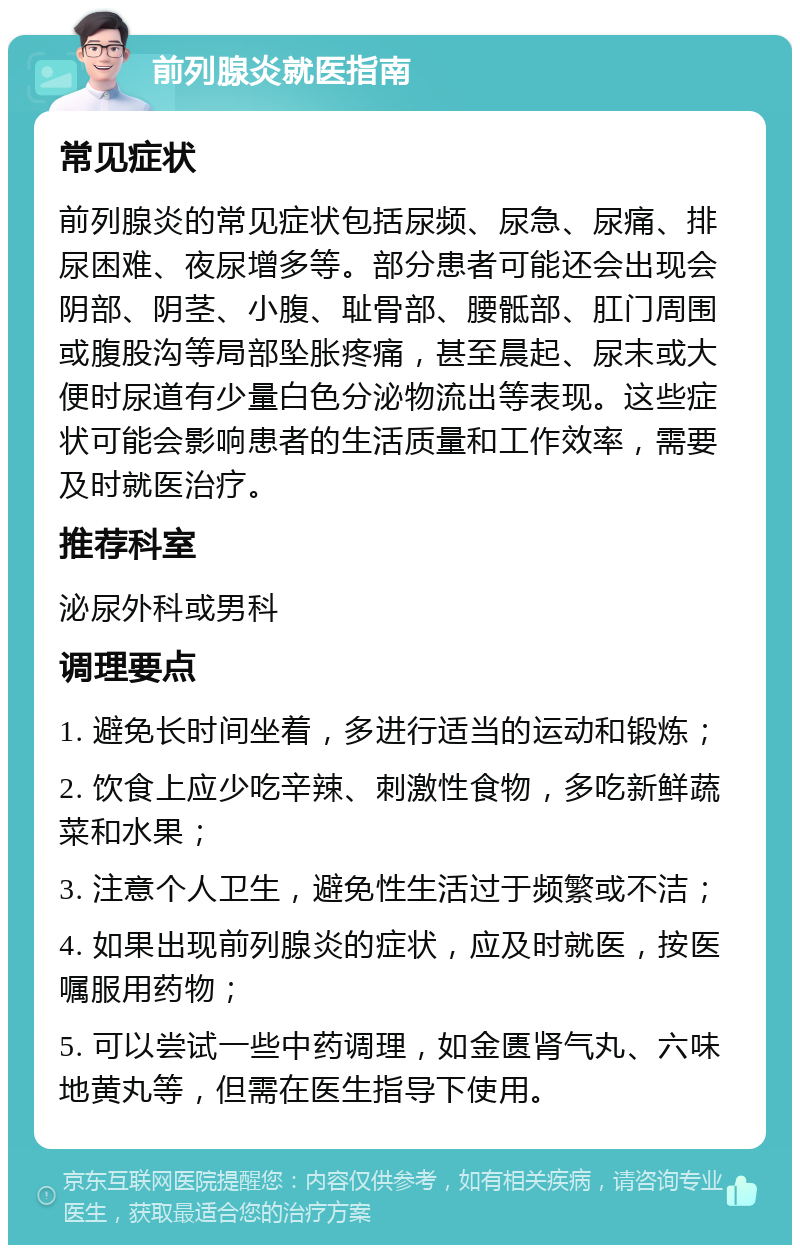 前列腺炎就医指南 常见症状 前列腺炎的常见症状包括尿频、尿急、尿痛、排尿困难、夜尿增多等。部分患者可能还会出现会阴部、阴茎、小腹、耻骨部、腰骶部、肛门周围或腹股沟等局部坠胀疼痛，甚至晨起、尿末或大便时尿道有少量白色分泌物流出等表现。这些症状可能会影响患者的生活质量和工作效率，需要及时就医治疗。 推荐科室 泌尿外科或男科 调理要点 1. 避免长时间坐着，多进行适当的运动和锻炼； 2. 饮食上应少吃辛辣、刺激性食物，多吃新鲜蔬菜和水果； 3. 注意个人卫生，避免性生活过于频繁或不洁； 4. 如果出现前列腺炎的症状，应及时就医，按医嘱服用药物； 5. 可以尝试一些中药调理，如金匮肾气丸、六味地黄丸等，但需在医生指导下使用。