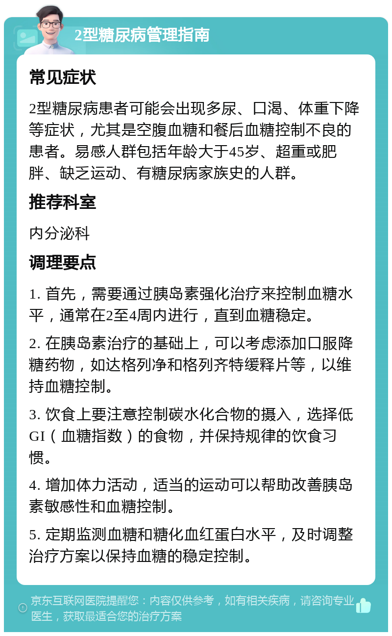 2型糖尿病管理指南 常见症状 2型糖尿病患者可能会出现多尿、口渴、体重下降等症状，尤其是空腹血糖和餐后血糖控制不良的患者。易感人群包括年龄大于45岁、超重或肥胖、缺乏运动、有糖尿病家族史的人群。 推荐科室 内分泌科 调理要点 1. 首先，需要通过胰岛素强化治疗来控制血糖水平，通常在2至4周内进行，直到血糖稳定。 2. 在胰岛素治疗的基础上，可以考虑添加口服降糖药物，如达格列净和格列齐特缓释片等，以维持血糖控制。 3. 饮食上要注意控制碳水化合物的摄入，选择低GI（血糖指数）的食物，并保持规律的饮食习惯。 4. 增加体力活动，适当的运动可以帮助改善胰岛素敏感性和血糖控制。 5. 定期监测血糖和糖化血红蛋白水平，及时调整治疗方案以保持血糖的稳定控制。