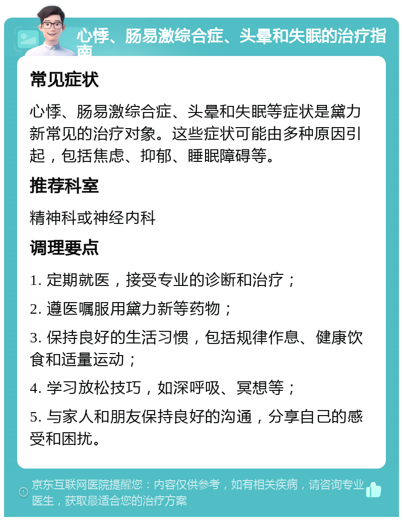 心悸、肠易激综合症、头晕和失眠的治疗指南 常见症状 心悸、肠易激综合症、头晕和失眠等症状是黛力新常见的治疗对象。这些症状可能由多种原因引起，包括焦虑、抑郁、睡眠障碍等。 推荐科室 精神科或神经内科 调理要点 1. 定期就医，接受专业的诊断和治疗； 2. 遵医嘱服用黛力新等药物； 3. 保持良好的生活习惯，包括规律作息、健康饮食和适量运动； 4. 学习放松技巧，如深呼吸、冥想等； 5. 与家人和朋友保持良好的沟通，分享自己的感受和困扰。