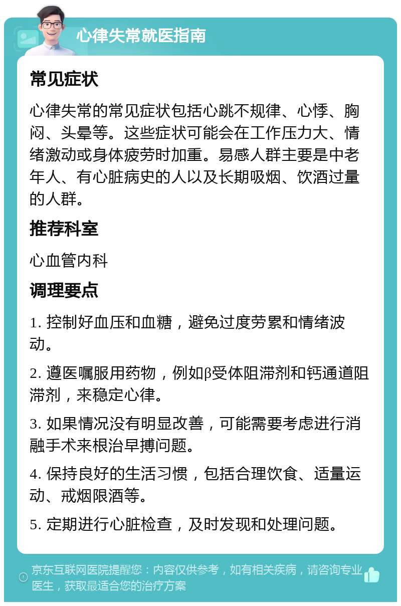 心律失常就医指南 常见症状 心律失常的常见症状包括心跳不规律、心悸、胸闷、头晕等。这些症状可能会在工作压力大、情绪激动或身体疲劳时加重。易感人群主要是中老年人、有心脏病史的人以及长期吸烟、饮酒过量的人群。 推荐科室 心血管内科 调理要点 1. 控制好血压和血糖，避免过度劳累和情绪波动。 2. 遵医嘱服用药物，例如β受体阻滞剂和钙通道阻滞剂，来稳定心律。 3. 如果情况没有明显改善，可能需要考虑进行消融手术来根治早搏问题。 4. 保持良好的生活习惯，包括合理饮食、适量运动、戒烟限酒等。 5. 定期进行心脏检查，及时发现和处理问题。