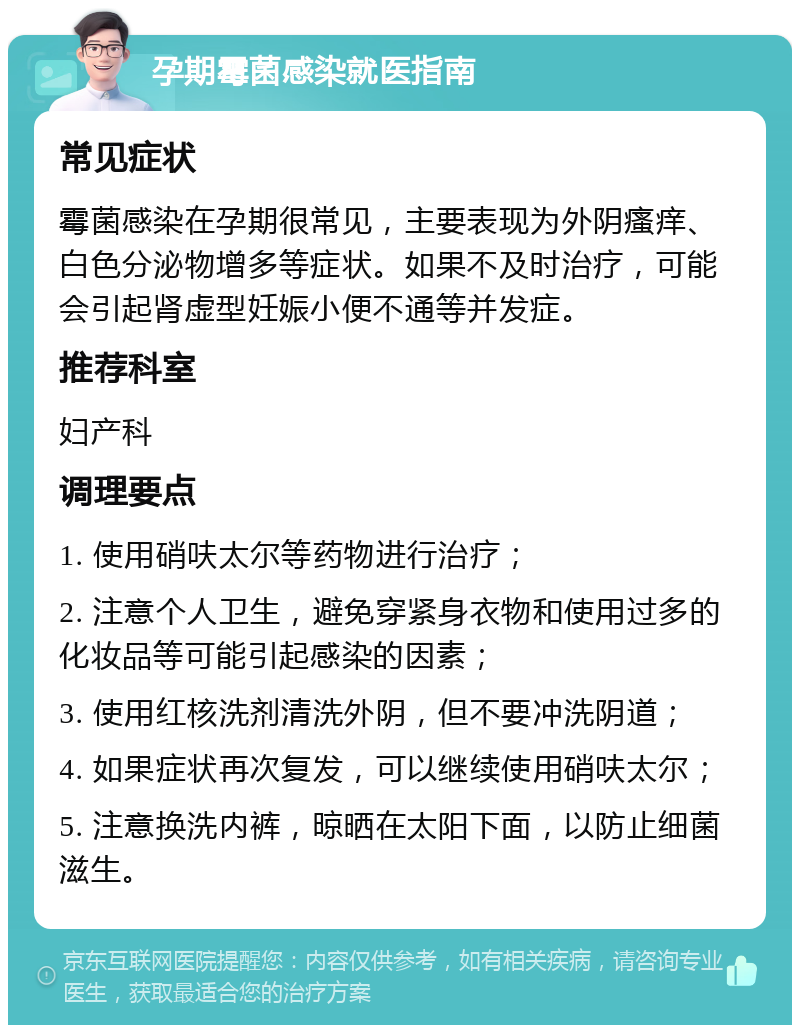 孕期霉菌感染就医指南 常见症状 霉菌感染在孕期很常见，主要表现为外阴瘙痒、白色分泌物增多等症状。如果不及时治疗，可能会引起肾虚型妊娠小便不通等并发症。 推荐科室 妇产科 调理要点 1. 使用硝呋太尔等药物进行治疗； 2. 注意个人卫生，避免穿紧身衣物和使用过多的化妆品等可能引起感染的因素； 3. 使用红核洗剂清洗外阴，但不要冲洗阴道； 4. 如果症状再次复发，可以继续使用硝呋太尔； 5. 注意换洗内裤，晾晒在太阳下面，以防止细菌滋生。