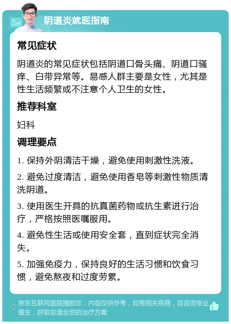 阴道炎就医指南 常见症状 阴道炎的常见症状包括阴道口骨头痛、阴道口骚痒、白带异常等。易感人群主要是女性，尤其是性生活频繁或不注意个人卫生的女性。 推荐科室 妇科 调理要点 1. 保持外阴清洁干燥，避免使用刺激性洗液。 2. 避免过度清洁，避免使用香皂等刺激性物质清洗阴道。 3. 使用医生开具的抗真菌药物或抗生素进行治疗，严格按照医嘱服用。 4. 避免性生活或使用安全套，直到症状完全消失。 5. 加强免疫力，保持良好的生活习惯和饮食习惯，避免熬夜和过度劳累。