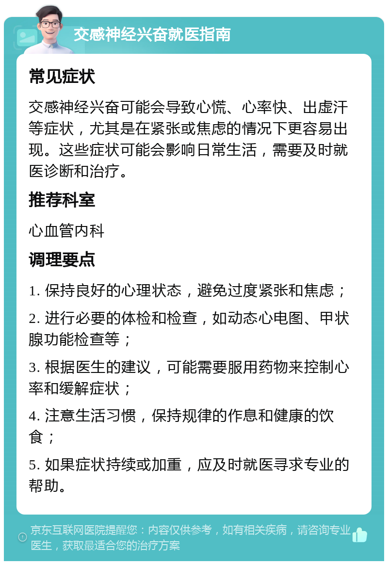 交感神经兴奋就医指南 常见症状 交感神经兴奋可能会导致心慌、心率快、出虚汗等症状，尤其是在紧张或焦虑的情况下更容易出现。这些症状可能会影响日常生活，需要及时就医诊断和治疗。 推荐科室 心血管内科 调理要点 1. 保持良好的心理状态，避免过度紧张和焦虑； 2. 进行必要的体检和检查，如动态心电图、甲状腺功能检查等； 3. 根据医生的建议，可能需要服用药物来控制心率和缓解症状； 4. 注意生活习惯，保持规律的作息和健康的饮食； 5. 如果症状持续或加重，应及时就医寻求专业的帮助。